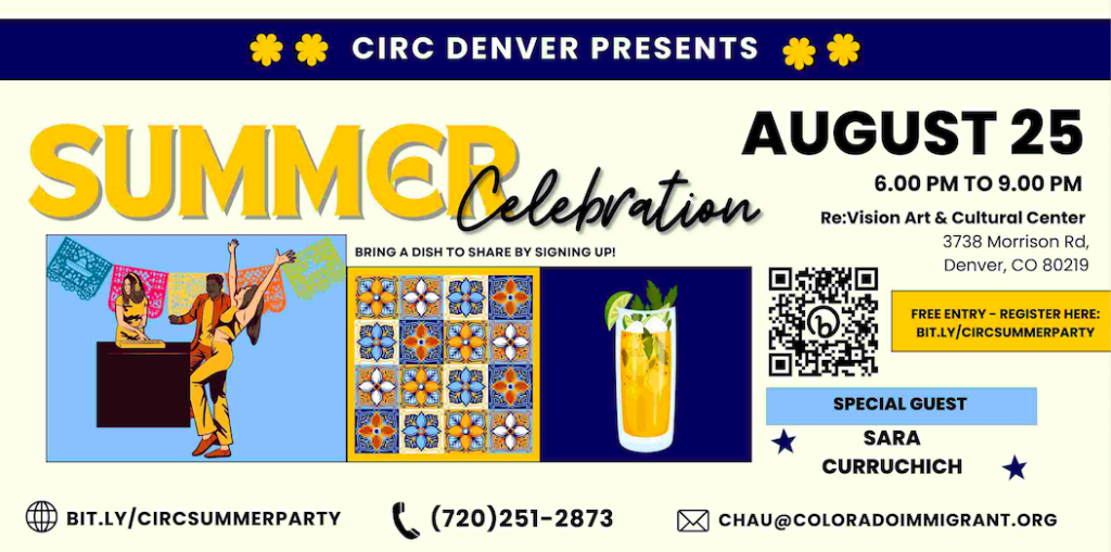 Navy blue and yellow banner/flyer with colorful images of people dancing, iced tea, and mosaic. Text reads, "CIRC Denver Presents, Summer Celebration. August 25th from 6-9pm at Re:Vision Art & Cultural Center 3738 Morrison Rd, Denver, CO 80219. Special guest Sara Curruchich, free entry - register here: bit.ly/CIRCSummerParty. Bring a dish to share by signing up! Call (720)251-2873 or email Chau@ColoradoImmigrnat.org if you have any questions!